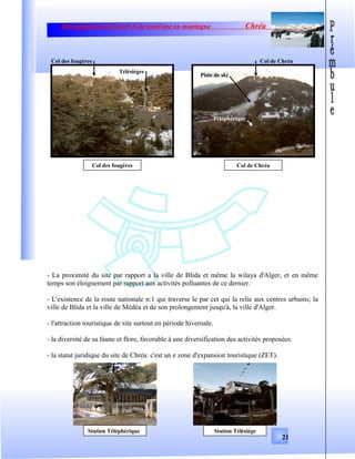 Développement de sport et de tourisme en montagne Chréa
- La proximité du site par rapport a la ville de Blida et même la wilaya d'Alger, et en même
temps son éloignement par rapport aux activités polluantes de ce dernier.
- L'existence de la route nationale n:1 qui traverse le par cet qui la relie aux centres urbains; la
ville de Blida et la ville de Médéa et de son prolongement jusqu'à, la ville d'Alger.
- l'attraction touristique de site surtout en période hivernale.
- la diversité de sa faune et flore, favorable à une diversification des activités proposées.
- la statut juridique du site de Chréa: c'est un e zone d'expansion touristique (ZET).
21
Col des fougères
Col des fougères
Télésièges
Col de Chréa
Col de Chréa
Piste de ski
Téléphérique
Station Téléphérique Station Télésiège
 