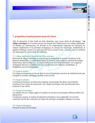 Développement de sport et de tourisme en montagne Chréa
7- proposition d'aménagement locale de Chréa:
Afin de démontrer le bien fondé de notre démarche, nous avons choisi de développer "un
village touristique"car il incarne de par son concept tout l'intérêt porté à un village traditionnel,
ou l'habitat, les infrastructure, les activités et les comportement respectent au maximum les
cultures traditionnels et les principes écologiques, le concept éco touristique, l'authenticité, la
qualité et l'éthique, comme il se veut aussi être un éco musée vivant , il devrait créer ou renforcer
une dynamique de conservation des traditions.
7.1- village touristique: Résultant de l"éco tourisme:
Beaucoup du village touristique se construit par la restauration de maisons anciennes ou de
hameaux abandonnés. La construction neuve est souvent moins coûteuse et permet d'avantage
d'innovation, dans les deux cas : le souci architecturale doit être prédominant. Les exigences
écologiques doivent se combiner avec les considérations de cohérence, d'esthétique et
d'adaptation aux besoins pratiques.
7.2- l'aspect sociale:
Un village touristique est un lieu de mise en ouvre d'expériences diverses de solidarité locale, par
exemple les systèmes d'échanges de biens et de services.
7.3- l'aspect culturel:
La dimension humaine, la richesse des relations, la persistance des désirs et de l'idéalité
constituent l'axe majeur du mouvement des villages touristique, celui qui détermine leurs
créations et leur succès.
7.4- l'aspect économique:
La viabilité d'un éco village suppose la création de structures économiques efficaces alliées à la
pluriactivité.
L'expérience acquise en matière de pépinières d'entreprise est ici applicable, les activités
concernées devant être conformes au respect des principes écologique, éthiques et sociaux.
7.5- l'aspect écologique:
Pourquoi le choix de l'écologie?
26
 