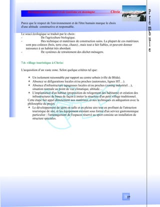 Développement de sport et de tourisme en montagne Chréa
Parce que le respect de l'environnement et de l'être humain marque le choix
d'une altitude constructive et responsable.
Le souci écologique se traduit par le choix:
- De l'agriculture biologique.
- Des technique et matériaux de construction sains. La plupart de ces matériaux
sont peu coûteux (bois, terre crue, chaux) , mais tout a fait fiables, et peuvent donner
naissance à un habitat très abordant.
- De systèmes de retraitement des déchet ménagers.
7.6- village touristique à Chréa:
L'acquisition d’un vaste zone. Selon quelque critères tel que:
 Un isolement raisonnable par rapport au centre urbain (ville de Blida).
 Absence se défigurations locales et/ou proches (autoroutes, lignes HT…).
 Absence d'infrastructure tapageuses locales et/ou proches (zoning industriel…),
situation normale au point de vue climatique, altitude…
 L'implantation d'un habitat (proposition de relogement des habitants) et création des
infrastructures de bases de façon à imiter la structure d'un petit village traditionnel.
Cette étape fait appel directement aux matériaux et aux techniques en adéquation avec la
philosophie du projet.
 Le développement du sport en salle et en pleine aire tout en profitant de l'attraction
touristique de site, et les équipement existant sous forme d'un service gastronomique
particulier : l'aménagement de l'espaces réservé au sport consiste un installation de
structure spéciales.
27
 