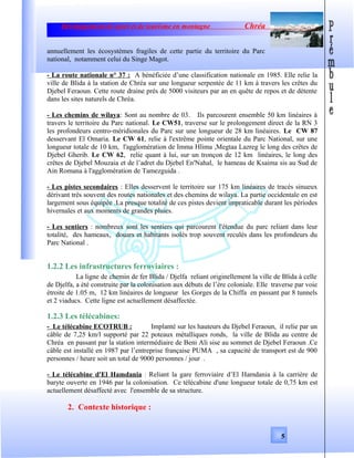 Développement de sport et de tourisme en montagne Chréa
annuellement les écosystèmes fragiles de cette partie du territoire du Parc
national, notamment celui du Singe Magot.
- La route nationale n° 37 : A bénéficiée d’une classification nationale en 1985. Elle relie la
ville de Blida à la station de Chréa sur une longueur serpentée de 11 km à travers les crêtes du
Djebel Feraoun. Cette route draine prés de 5000 visiteurs par an en quête de repos et de détente
dans les sites naturels de Chréa.
- Les chemins de wilaya: Sont au nombre de 03. Ils parcourent ensemble 50 km linéaires à
travers le territoire du Parc national. Le CW51, traverse sur le prolongement direct de la RN 3
les profondeurs centro-méridionales du Parc sur une longueur de 28 km linéaires. Le CW 87
desservant El Omaria. Le CW 61, relie à l'extrême pointe orientale du Parc National, sur une
longueur totale de 10 km, l'agglomération de Imma Hlima ,Megtaa Lazreg le long des crêtes de
Djebel Gherib. Le CW 62, relie quant à lui, sur un tronçon de 12 km linéaires, le long des
crêtes de Djebel Mouzaia et de l’adret du Djebel En'Nahal, le hameau de Ksaima sis au Sud de
Ain Romana à l'agglomération de Tamezguida .
- Les pistes secondaires : Elles desservent le territoire sur 175 km linéaires de tracés sinueux
dérivant très souvent des routes nationales et des chemins de wilaya. La partie occidentale en est
largement sous équipée .La presque totalité de ces pistes devient impraticable durant les périodes
hivernales et aux moments de grandes pluies.
- Les sentiers : nombreux sont les sentiers qui parcourent l'étendue du parc reliant dans leur
totalité, des hameaux, douars et habitants isolés trop souvent reculés dans les profondeurs du
Parc National .
1.2.2 Les infrastructures ferroviaires :
La ligne de chemin de fer Blida / Djelfa reliant originellement la ville de Blida à celle
de Djelfa, a été construite par la colonisation aux débuts de l’ère coloniale. Elle traverse par voie
étroite de 1.05 m, 12 km linéaires de longueur les Gorges de la Chiffa en passant par 8 tunnels
et 2 viaducs. Cette ligne est actuellement désaffectée.
1.2.3 Les télécabines:
- Le télécabine ECOTRUB : Implanté sur les hauteurs du Djebel Feraoun, il relie par un
câble de 7,25 km/l supporté par 22 poteaux métalliques ronds, la ville de Blida au centre de
Chréa en passant par la station intermédiaire de Beni Ali sise au sommet de Djebel Feraoun .Ce
câble est installé en 1987 par l’entreprise française PUMA , sa capacité de transport est de 900
personnes / heure soit un total de 9000 personnes / jour .
- Le télécabine d'El Hamdania : Reliant la gare ferroviaire d’El Hamdania à la carrière de
baryte ouverte en 1946 par la colonisation. Ce télécabine d'une longueur totale de 0,75 km est
actuellement désaffecté avec l'ensemble de sa structure.
2. Contexte historique :
5
 