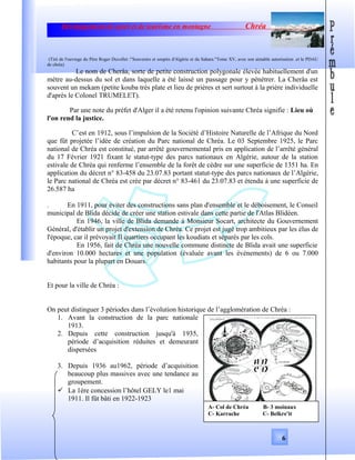 Développement de sport et de tourisme en montagne Chréa
(Tiré de l'ouvrage du Père Roger Duvollet :"Souvenirs et soupirs d'Algérie et du Sahara."Tome XV, avec son aimable autorisation .et le PDAU
de chréa)
Le nom de Cherâa, sorte de petite construction polygonale élevée habituellement d'un
mètre au-dessus du sol et dans laquelle a été laissé un passage pour y pénétrer. La Cherâa est
souvent un mekam (petite kouba très plate et lieu de prières et sert surtout à la prière individuelle
d'après le Colonel TRUMELET).
Par une note du préfet d'Alger il a été retenu l'opinion suivante Chréa signifie : Lieu où
l'on rend la justice.
C’est en 1912, sous l’impulsion de la Société d’Histoire Naturelle de l’Afrique du Nord
que fût projetée l’idée de création du Parc national de Chréa. Le 03 Septembre 1925, le Parc
national de Chréa est constitué, par arrêté gouvernemental pris en application de l’arrêté général
du 17 Février 1921 fixant le statut-type des parcs nationaux en Algérie, autour de la station
estivale de Chréa qui renferme l’ensemble de la forêt de cèdre sur une superficie de 1351 ha. En
application du décret n° 83-458 du 23.07.83 portant statut-type des parcs nationaux de l’Algérie,
le Parc national de Chréa est crée par décret n° 83-461 du 23.07.83 et étendu à une superficie de
26.587 ha
. En 1911, pour éviter des constructions sans plan d'ensemble et le déboisement, le Conseil
municipal de Blida décide de créer une station estivale dans cette partie de l'Atlas Blidéen.
En 1946, la ville de Blida demande à Monsieur Socart, architecte du Gouvernement
Général, d'établir un projet d'extension de Chréa. Ce projet est jugé trop ambitieux par les élus de
l'époque, car il prévoyait II quartiers occupant les koudiats et séparés par les cols.
En 1956, fait de Chréa une nouvelle commune distincte de Blida avait une superficie
d'environ 10.000 hectares et une population (évaluée avant les événements) de 6 ou 7.000
habitants pour la plupart en Douars.
Et pour la ville de Chréa :
On peut distinguer 3 périodes dans l’évolution historique de l’agglomération de Chréa :
1. Avant la construction de la parc nationale
1913.
2. Depuis cette construction jusqu'à 1935,
période d’acquisition réduites et demeurant
dispersées
3. Depuis 1936 au1962, période d’acquisition
beaucoup plus massives avec une tendance au
groupement.
 La 1ère concession l’hôtel GELY le1 mai
1911. Il fût bâti en 1922-1923
6
A- Col de Chréa B- 3 moinaux
C- Karrache C- Belkre'it
 