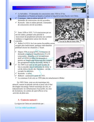 Développement de sport et de tourisme en montagne Chréa
 Le belvédère : 35 demandes de concessions entre 1924 et 25 les
demandeurs se fixaient au hasard, et surtout te long de la route d'accès vers Chréa.
 3 moinaux : dans ta même période 10
demandes de concessions ont été accordées
 Kerrache : dans ta même période 2 demandes
de concessions ont été accordées.
 Entre 1928 et 1935, 7 à 8 concessions par an
ont été cédées, pendant cette période le
mouvement de peuplement présente une certaine
tendance à s'agglomérer autour des lots de
concédés.
 Belkre’it (1931): les Lots moins favorables seront
occupés plus tardivement, quelques individualités
préférant encore les situations a l'écart.
 Depuis 1936 et jusqu'a1941, la moyenne de
demande a augmenté sensiblement, 23 à 24
concessions annuelles avec un maximum
de42 en 1938.Cet afflux de demandes à
permis un remplissage beaucoup plus complet
des groupement récents Kerrache, Belkre’it .
 En 1949 il est resté un très petit nombre de
lots à concéder dans le périmètre de chréa le
col de chréa et le pic des 3moinaux : ont été
occupés les premiers.
 Kerrache : a suivit
 Belkreit : seulement à partir de 1931.
 La commune b été crée en 1958 (date de rattachement à Blida)
En 1992 Chréa reste un site touristique très
attractif, surtout en période estivale et pour cela il faut
développer davantage l'attrait touristique du site, en
redynamisant} les infrastructure d’accueillir, les sites
de récréations, les centres de sport d'hiver et les
.activités de plein aire.
3. Contexte naturel :
La région de Chréa est caractérisée par :
3.1 Un relief accidenté :
7
Vue sur la ville de Chréa 1956
 