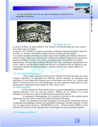 Développement de sport et de tourisme en montagne Chréa
Le parc national de Chréa est une région montagneuse constituée d’une
topographie accidentée.
3.2 Nature de sol :
Le massif de Blida sur lequel s'étend le Parc National de Chréa fait partie des zones externes
de la chaîne alpine en Algérie.
Ce massif a été le théâtre de violents mouvements orogéniques datant de la dernière partie du
Tertiaire, lui donnant, surtout dans sa partie centrale, un aspect très mouvementé.
Il se compose presque entièrement de schistes d'âge Crétacé inférieur sans fossiles, d'éboulis de
pentes de même origine, sans cohésion qui se désagrésent en éléments plus ou moins grossiers et
pauvres en éléments minéraux. Ces schistes sont présents sur la quasi-totalité des versants
septentrionaux. Leur épaisseur est plus de 100 m environ. Elles se prolongent régulièrement vers
le Sud - Sud Est sous des argiles variant entre 40 et 60 % et forment la base sur laquelle se sont
accumulés les dépôts des terrains postérieurs : calcaires marneux, grès, argiles sableuses et
conglomérats .
3.3 Les activités sismiques :
D'une manière générale, la zone du Parc National de Chréa entre dans une région
sismique importante. Les épicentres des différents séismes jalonnent les principaux axes
anticlinaux, et sont d'autant plus fréquents que les plissements sont récents .Les séismes ayant
affecté le territoire du Parc et sa zone périphérique ont causés d'énormes dégâts dans les zones
des épicentres, notamment lors des séismes de 1802, 1825, et 1867.
3.4 Hydrographie :
Le Parc national de Chréa présente de par sa position géographique, une potentialité
hydrique importante. C'est une zone très arrosée : 1000mm sur les sommets et les zones
d'altitude du versant nord, et autour de 900mm pour la majorité des stations.
La composante hydrographique de ce territoire est divisée en deux grandes parties
appartenant aux deux bassins versants des Oueds El Harrach et Mazafran.
De par son importance sur le plan écologique au niveau du Parc National de Chréa, la
composante hydrographique constitue une potentialité économique à l'échelle régionale. En effet,
avec un apport annuel moyen de 1.000.000.000 de m3/an (Étude du milieu BNEF), le Parc
National de Chréa joue un rôle important dans le développement socio-économique régional.
3.5 La faune et la flore :
8
 