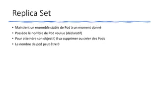 Replica Set
• Maintient un ensemble stable de Pod à un moment donné
• Possède le nombre de Pod voulue (déclaratif)
• Pour atteindre son objectif, il va supprimer ou créer des Pods
• Le nombre de pod peut être 0
 