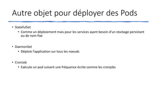 Autre objet pour déployer des Pods
• StatefulSet
• Comme un déploiement mais pour les services ayant besoin d’un stockage persistant
ou de nom fixe
• DaemonSet
• Déploie l’application sur tous les noeuds
• CronJob
• Exécute un pod suivant une fréquence écrite comme les cronjobs
 