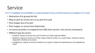 Service
• Abstraction d’un groupe de Pod
• Map un port du service vers un ou port d’un pod
• Peut mapper plus d’un port
• Peut mapper un service hors Kubernetes
• Un service possède un enregistrement DNS (mon-service, mon-service.namespace)
• Différent type de service:
• ClusterIP: expose le service avec une IP interne au cluster, type par défaut
• NodePort: expose le service sur l’IP de chaque node du cluster, sur un port static, rendant le service
disponible à l’extérieur du cluster
• LoadBalancer: expose le service à l’extérieur du cluster à l’aide d’un load balanceur de la plateforme
cloud
 