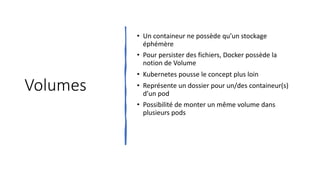 Volumes
• Un containeur ne possède qu’un stockage
éphémère
• Pour persister des fichiers, Docker possède la
notion de Volume
• Kubernetes pousse le concept plus loin
• Représente un dossier pour un/des containeur(s)
d’un pod
• Possibilité de monter un même volume dans
plusieurs pods
 