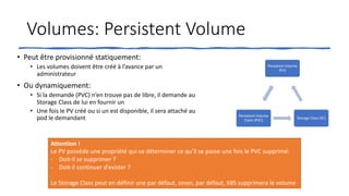Volumes: Persistent Volume
• Peut être provisionné statiquement:
• Les volumes doivent être créé à l’avance par un
administrateur
• Ou dynamiquement:
• Si la demande (PVC) n’en trouve pas de libre, il demande au
Storage Class de lui en fournir un
• Une fois le PV créé ou si un est disponible, il sera attaché au
pod le demandant
Persistent Volume
(PV)
Storage Class (SC)
Persistent Volume
Claim (PVC)
Attention !
Le PV possède une propriété qui va déterminer ce qu’il se passe une fois le PVC supprimé:
- Doit-il se supprimer ?
- Doit-il continuer d’exister ?
Le Storage Class peut en définir une par défaut, sinon, par défaut, K8S supprimera le volume
 