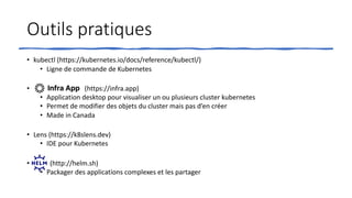 Outils pratiques
• kubectl (https://kubernetes.io/docs/reference/kubectl/)
• Ligne de commande de Kubernetes
• (https://infra.app)
• Application desktop pour visualiser un ou plusieurs cluster kubernetes
• Permet de modifier des objets du cluster mais pas d’en créer
• Made in Canada
• Lens (https://k8slens.dev)
• IDE pour Kubernetes
• (http://helm.sh)
• Packager des applications complexes et les partager
 