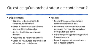 Qu’est-ce qu’un orchestrateur de containeur ?
• Déploiement
• Déployer le bon nombre de
containeurs demandé
• Gérer le nombre de containeurs
pouvant être indisponible
• Arrêter le déploiement en cas
d’erreur
• Possibilité de revenir en arrière
• Gérer les ressources disponibles et
allouable par containeurs
• Réseau
• Permettre aux containeurs de
communiquer entre eux
• Permettre aux containeurs de se
découvrir (service discovery) par
nom plutôt que par IP
• Gérer l’équilibrage de charge entre
les containeurs
• Pouvoir exposer des containeurs
sur le réseau externe
 