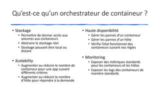 Qu’est-ce qu’un orchestrateur de containeur ?
• Stockage
• Permettre de donner accès aux
volumes aux containeurs
• Abstraire le stockage réel
• Stockage pouvant être local ou
distant
• Scalability
• Augmenter ou réduire le nombre de
containeur pour une app suivant
différents critères
• Augmenter ou réduire le nombre
d’hôte pour répondre à la demande
• Haute disponibilité
• Gérer les pannes d’un containeur
• Gérer les pannes d’un hôte
• Vérifie l’état fonctionnel des
containeurs suivant nos règles
• Monitoring
• Exposer des métriques standards
pour les containeurs et les hôtes
• Exposer les logs des containeurs de
manière standards
 