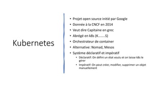 Kubernetes
• Projet open source initié par Google
• Donnée à la CNCF en 2014
• Veut dire Capitaine en grec
• Abrégé en k8s (K……..S)
• Orchestrateur de container
• Alternative: Nomad, Mesos
• Système déclaratif et impératif
• Déclaratif: On défini un état voulu et on laisse k8s le
gérer
• Impératif: On peut créer, modifier, supprimer un objet
manuellement
 