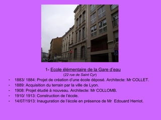 1- Ecole élémentaire de la Gare d’eau
(22 rue de Saint Cyr)
- 1883/ 1884: Projet de création d’une école déposé. Architecte: Mr COLLET.
- 1889: Acquisition du terrain par la ville de Lyon.
- 1908: Projet étudié à nouveau. Architecte: Mr COLLOMB.
- 1910/ 1913: Construction de l’école.
- 14/07/1913: Inauguration de l’école en présence de Mr Edouard Herriot.
 