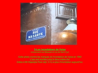 3-Les inondations de Vaise
(croisement rue Masaryk et rue de Saint Cyr)
Cette photo montre les marques de l’inondation de Vaise en 1840
L’eau est montée jusqu’à deux mètre dix!
Grâce à Mr Hippolyte Paul Jaÿr, il n’y a plus d’inondation aujourd’hui.
 