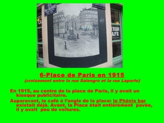 6-Place de Paris en 1915
(croisement entre la rue Salengro et la rue Laporte)
En 1915, au centre de la place de Paris, il y avait un
kiosque publicitaire.
Auparavant, le café à l’angle de la place: le Phénix bar
existait déjà. Avant, la Place était entièrement pavée,
il y avait peu de voitures.
 