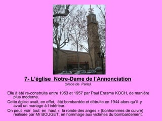 7- L’église Notre-Dame de l’Annonciation
(place de Paris)
Elle à été re-construite entre 1953 et 1957 par Paul Erasme KOCH, de manière
plus moderne.
Cette église avait, en effet, été bombardée et détruite en 1944 alors qu’il y
avait un mariage à l intérieur.
On peut voir tout en haut « la ronde des anges » (bonhommes de cuivre)
réalisée par Mr BOUGET, en hommage aux victimes du bombardement.
 