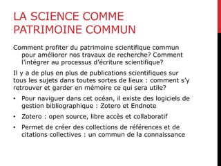 LA SCIENCE COMME
PATRIMOINE COMMUN
Comment profiter du patrimoine scientifique commun
pour améliorer nos travaux de recherche? Comment
l’intégrer au processus d’écriture scientifique?
Il y a de plus en plus de publications scientifiques sur
tous les sujets dans toutes sortes de lieux : comment s’y
retrouver et garder en mémoire ce qui sera utile?
• Pour naviguer dans cet océan, il existe des logiciels de
gestion bibliographique : Zotero et Endnote
• Zotero : open source, libre accès et collaboratif
• Permet de créer des collections de références et de
citations collectives : un commun de la connaissance
 