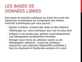 LES BASES DE
DONNÉES LIBRES
Des bases de données publiques en accès libre sont des
ressources scientifiques qui comportent des milliers
d’articles scientifiques que vous pouvez…
- Ajouter à Zotero, incluant des notes et des citations
- Télécharger sur votre ordinateur pour les lire plus tard
- Intégrer à vos textes pour générer automatiquement
une bibliographie parfaitement formatée
- Partager sous forme de collection zotero ou de
bibliographie collective : projet de constituer
aujourd’hui une collection MasterHMP, profitable à
tous les étudiants et étudiantes anciens et à venir.
 