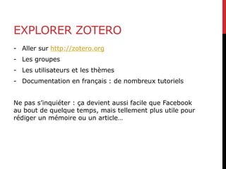 EXPLORER ZOTERO
- Aller sur http://zotero.org
- Les groupes
- Les utilisateurs et les thèmes
- Documentation en français : de nombreux tutoriels
Ne pas s’inquiéter : ça devient aussi facile que Facebook
au bout de quelque temps, mais tellement plus utile pour
rédiger un mémoire ou un article…
 