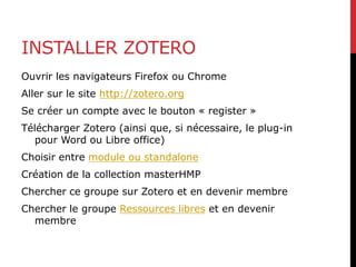 INSTALLER ZOTERO
Ouvrir les navigateurs Firefox ou Chrome
Aller sur le site http://zotero.org
Se créer un compte avec le bouton « register »
Télécharger Zotero (ainsi que, si nécessaire, le plug-in
pour Word ou Libre office)
Choisir entre module ou standalone
Création de la collection masterHMP
Chercher ce groupe sur Zotero et en devenir membre
Chercher le groupe Ressources libres et en devenir
membre
 