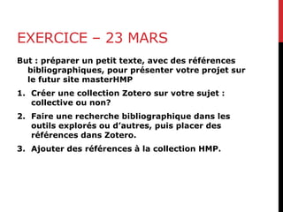 EXERCICE – 23 MARS
But : préparer un petit texte, avec des références
bibliographiques, pour présenter votre projet sur
le futur site masterHMP
1. Créer une collection Zotero sur votre sujet :
collective ou non?
2. Faire une recherche bibliographique dans les
outils explorés ou d’autres, puis placer des
références dans Zotero.
3. Ajouter des références à la collection HMP.
 