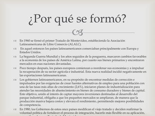 ¿Por qué se formó?
                  
   En 1960 se firmó el primer Tratado de Montevideo, estableciendo la Asociación
    Latinoamericana de Libre Comercio (ALALC).
    En aquel entonces los países latinoamericanos comerciaban principalmente con Europa y
    Estados Unidos.
   La Segunda Guerra Mundial y los años seguidos de la posguerra, marcaron cambios favorables
    a la economía de los países de América Latina, por cuanto sus bienes primarios y encontraron
    mercados en esas naciones devastadas.
   Poco tiempo después, los países europeos comienzan a reordenar sus economías y a impulsar
    la recuperación de su sector agrícola e industrial. Esta nueva realidad incidió negativamente en
    las exportaciones latinoamericanas.
   Los gobiernos latinoamericanos, en su propósito de encontrar medidas de corrección e
    impulsados por las exigencias de crear fuentes alternativas de empleo para una población con
    una de las tasas más altas de crecimiento (2,6%), iniciaron planes de industrialización para
    atender las necesidades de abastecimiento en bienes de consumo duradero y bienes de capital.
    Este objetivo, unido al interés de captar mayores inversiones destinadas al desarrollo del
    parque industrial, obligaba a que los pequeños mercados se ampliaran, de manera que la
    producción masiva bajara costos y elevara el rendimiento, permitiendo mejores posibilidades
    de competencia.
   En 1980, los Gobiernos de estos once países modifican el viejo tratado y deciden reafirmar la
    voluntad política de fortalecer el proceso de integración, hacerlo más flexible en su aplicación,
 