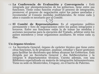  La Conferencia de Evaluación y Convergencia : Está
  integrada por plenipotenciarios de los gobiernos, tiene entre sus
  funciones. Tiene como función evaluar el proceso de integración,
  promover el proceso de negociación entre los países asociados y
  recomendar al Consejo medidas multilaterales. Se reúne cada 3
  años o cuando es necesario por el Comité.
                              
 El Comité de Representantes: Es el organismo político
  permanente y foro de negociaciones entre los países integrantes y
  terceros. Entre sus funciones están la de tomar las medidas y
  acciones necesarias para la ejecución del Tratado, arbitrar entre los
  países miembros y crear organismos auxiliares. Se reúne cada 15
  días.

Un órgano técnico:
 La Secretaría General, órgano de carácter técnico que tiene entre
  otras funciones, la de proponer, analizar, estudiar y hacer gestiones
  para facilitar las decisiones que deben alcanzar los Gobiernos. Está
  dirigida por un Secretario General y dos SubSecretarios y la
  integran 6 departamentos técnicos. Cuenta además, con una
  Biblioteca especializada en materia de integración latinoamericana.
  Tiene su sede en Montevideo, Uruguay, en el barrio de Palermo.
 