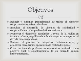 Objetivos
                     
 Reducir y eliminar gradualmente las trabas al comercio
  recíproco de sus países miembros.
 Impulsar el desarrollo de vínculos de solidaridad y
  cooperación entre los pueblos latinoamericanos.
 Promover el desarrollo económico y social de la región en
  forma armónica y equilibrada a fin de asegurar un mejor nivel
  de vida para sus pueblos.
 Renovar el proceso de integración latinoamericano, y
  establecer mecanismos aplicables a la realidad regional;
 Crear un área de preferencias económicas teniendo como
  objetivo final el establecimiento de un mercado común
  latinoamericano.
 