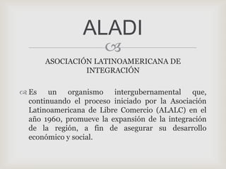 ALADI
                       
      ASOCIACIÓN LATINOAMERICANA DE
               INTEGRACIÓN

 Es un organismo intergubernamental que,
  continuando el proceso iniciado por la Asociación
  Latinoamericana de Libre Comercio (ALALC) en el
  año 1960, promueve la expansión de la integración
  de la región, a fin de asegurar su desarrollo
  económico y social.
 