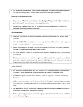 Los ciudadanos andinos pueden acudir a los jueces nacionales. Se cuenta con un Sistema Andino de
   Solución de Controversias que fortalece la seguridad jurídica de la Comunidad Andina.


Democracia y Derechos Humanos


   Se cuenta con el Protocolo Adicional al Acuerdo de Cartagena "Compromiso de la Comunidad Andina
   por la Democracia", que nos fortalece y consolida políticamente.

   Contamos con una Carta Andina para la Promoción y Protección de los Derechos Humanos que
   asegura el respeto al ciudadano e instituciones.


Mercado ampliado


   Se logró la conformación de un mercado ampliado libre del pago de aranceles para el 100% de los
   productos.

   Alrededor del 80% del comercio intracomunario es de productos manufacturados, es decir que generan
   empleo y promueven las micro y medianas empresas.

   Existen sistemas andinos de calidad y sanidad agropecuaria, una normativa comunitaria en sanida d
   humana, y normas y mecanismos para facilitar el comercio.

   Los Países Miembros cuentan con un régimen común para evitar la doble tributación y para prevenir la
   evasión fiscal.

   Existe coordinación entre las autoridades Reguladoras del Mercado de Valores para la promoción del
   proceso de integración de los mercados de valores en la Subregión, tomando en cuenta la protección de
   los pequeños inversores y el desarrollo eficiente de dichos mercados.


Desarrollo social


   Los Ministros de Desarrollo Social de la CAN han definido los Objetivos Andinos de Desarrollo Social
   (OANDES) y están consensuando la Estrategia Andina de Cohesión Económica y Social.

   La CAN tiene vigente y en aplicación un Programa Andino de Seguridad y Soberanía Alimentaria y
   Nutricional.

   La Comunidad Andina dispone del Fondo para el Desarrollo Rural y la Productividad Agropecuaria que
   financia proyectos de pequeños productores, comunidades indígenas, asociaciones de mujeres, entre
   otros.

   La CAN tiene una Política Comunitaria de Integración y Desarrollo Fronterizo para ejecutar proyectos
   binacionales en las fronteras de los Países Miembros.

   Están en ejecución proyectos para promover la seguridad alimentaria y reducir la pobreza, con énfasis
   en las poblaciones indígenas.
 
