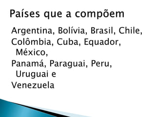 Argentina, Bolívia, Brasil, Chile,
Colômbia, Cuba, Equador,
México,
Panamá, Paraguai, Peru,
Uruguai e
Venezuela
 