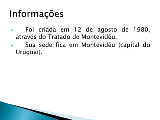  Foi criada em 12 de agosto de 1980,
através do Tratado de Montevidéu.
 Sua sede fica em Montevidéu (capital do
Uruguai).
 