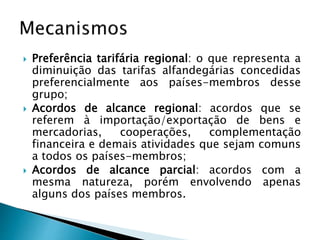  Preferência tarifária regional: o que representa a
diminuição das tarifas alfandegárias concedidas
preferencialmente aos países-membros desse
grupo;
 Acordos de alcance regional: acordos que se
referem à importação/exportação de bens e
mercadorias, cooperações, complementação
financeira e demais atividades que sejam comuns
a todos os países-membros;
 Acordos de alcance parcial: acordos com a
mesma natureza, porém envolvendo apenas
alguns dos países membros.
 