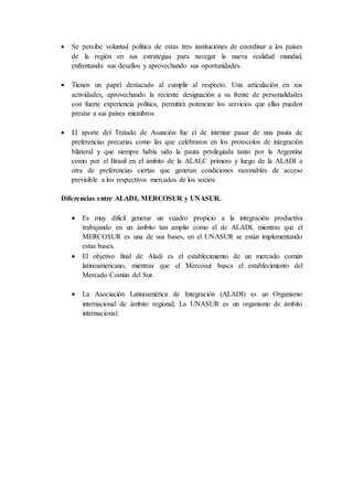  Se percibe voluntad política de estas tres instituciones de coordinar a los países
de la región en sus estrategias para navegar la nueva realidad mundial,
enfrentando sus desafíos y aprovechando sus oportunidades.
 Tienen un papel destacado al cumplir al respecto. Una articulación en sus
actividades, aprovechando la reciente designación a su frente de personalidades
con fuerte experiencia política, permitirá potenciar los servicios que ellas pueden
prestar a sus países miembros.
 El aporte del Tratado de Asunción fue el de intentar pasar de una pauta de
preferencias precarias como las que celebraron en los protocolos de integración
bilateral y que siempre había sido la pauta privilegiada tanto por la Argentina
como por el Brasil en el ámbito de la ALALC primero y luego de la ALADI a
otra de preferencias ciertas que generan condiciones razonables de acceso
previsible a los respectivos mercados de los socios.
Diferencias entre ALADI, MERCOSUR y UNASUR.
 Es muy difícil generar un cuadro propicio a la integración productiva
trabajando en un ámbito tan amplio como el de ALADI, mientras que el
MERCOSUR es una de sus bases, en el UNASUR se están implementando
estas bases.
 El objetivo final de Aladi es el establecimiento de un mercado común
latinoamericano, mientras que el Mercosur busca el establecimiento del
Mercado Común del Sur.
 La Asociación Latinoamérica de Integración (ALADI) es un Organismo
internacional de ámbito regional, La UNASUR es un organismo de ámbito
internacional.
 