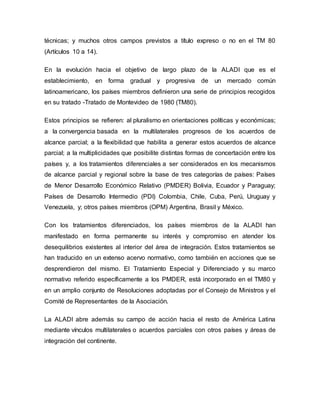 técnicas; y muchos otros campos previstos a título expreso o no en el TM 80
(Artículos 10 a 14).
En la evolución hacia el objetivo de largo plazo de la ALADI que es el
establecimiento, en forma gradual y progresiva de un mercado común
latinoamericano, los países miembros definieron una serie de principios recogidos
en su tratado -Tratado de Montevideo de 1980 (TM80).
Estos principios se refieren: al pluralismo en orientaciones políticas y económicas;
a la convergencia basada en la multilaterales progresos de los acuerdos de
alcance parcial; a la flexibilidad que habilita a generar estos acuerdos de alcance
parcial; a la multiplicidades que posibilite distintas formas de concertación entre los
países y, a los tratamientos diferenciales a ser considerados en los mecanismos
de alcance parcial y regional sobre la base de tres categorías de países: Países
de Menor Desarrollo Económico Relativo (PMDER) Bolivia, Ecuador y Paraguay;
Países de Desarrollo Intermedio (PDI) Colombia, Chile, Cuba, Perú, Uruguay y
Venezuela, y; otros países miembros (OPM) Argentina, Brasil y México.
Con los tratamientos diferenciados, los países miembros de la ALADI han
manifestado en forma permanente su interés y compromiso en atender los
desequilibrios existentes al interior del área de integración. Estos tratamientos se
han traducido en un extenso acervo normativo, como también en acciones que se
desprendieron del mismo. El Tratamiento Especial y Diferenciado y su marco
normativo referido específicamente a los PMDER, está incorporado en el TM80 y
en un amplio conjunto de Resoluciones adoptadas por el Consejo de Ministros y el
Comité de Representantes de la Asociación.
La ALADI abre además su campo de acción hacia el resto de América Latina
mediante vínculos multilaterales o acuerdos parciales con otros países y áreas de
integración del continente.
 
