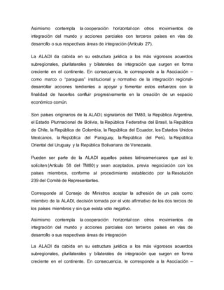 Asimismo contempla la cooperación horizontal con otros movimientos de
integración del mundo y acciones parciales con terceros países en vías de
desarrollo o sus respectivas áreas de integración (Artículo 27).
La ALADI da cabida en su estructura jurídica a los más vigorosos acuerdos
subregionales, plurilaterales y bilaterales de integración que surgen en forma
creciente en el continente. En consecuencia, le corresponde a la Asociación –
como marco o “paraguas” institucional y normativo de la integración regional-
desarrollar acciones tendientes a apoyar y fomentar estos esfuerzos con la
finalidad de hacerlos confluir progresivamente en la creación de un espacio
económico común.
Son países originarios de la ALADI, signatarios del TM80, la República Argentina,
el Estado Plurinacional de Bolivia, la República Federativa del Brasil, la República
de Chile, la República de Colombia, la República del Ecuador, los Estados Unidos
Mexicanos, la República del Paraguay, la República del Perú, la República
Oriental del Uruguay y la República Bolivariana de Venezuela.
Pueden ser parte de la ALADI aquellos países latinoamericanos que así lo
soliciten (Artículo 58 del TM80) y sean aceptados, previa negociación con los
países miembros, conforme al procedimiento establecido por la Resolución
239 del Comité de Representantes.
Corresponde al Consejo de Ministros aceptar la adhesión de un país como
miembro de la ALADI, decisión tomada por el voto afirmativo de los dos tercios de
los países miembros y sin que exista voto negativo.
Asimismo contempla la cooperación horizontal con otros movimientos de
integración del mundo y acciones parciales con terceros países en vías de
desarrollo o sus respectivas áreas de integración
La ALADI da cabida en su estructura jurídica a los más vigorosos acuerdos
subregionales, plurilaterales y bilaterales de integración que surgen en forma
creciente en el continente. En consecuencia, le corresponde a la Asociación –
 