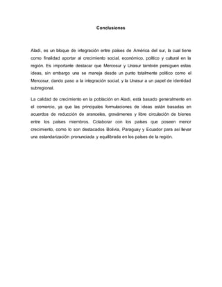Conclusiones
Aladi, es un bloque de integración entre países de América del sur, la cual tiene
como finalidad aportar al crecimiento social, económico, político y cultural en la
región. Es importante destacar que Mercosur y Unasur también persiguen estas
ideas, sin embargo una se maneja desde un punto totalmente político como el
Mercosur, dando paso a la integración social, y la Unasur a un papel de identidad
subregional.
La calidad de crecimiento en la población en Aladi, está basado generalmente en
el comercio, ya que las principales formulaciones de ideas están basadas en
acuerdos de reducción de aranceles, gravámenes y libre circulación de bienes
entre los países miembros. Colaborar con los países que poseen menor
crecimiento, como lo son destacados Bolivia, Paraguay y Ecuador para así llevar
una estandarización pronunciada y equilibrada en los países de la región.
 