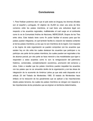 Conclusiones
1. Para finalizar podemos decir que el país sede es Uruguay, los idiomas oficiales
son el español y portugués. El objetivo de ALADI es crear una zona de libre
comercio entre los países miembros, el cual tiene una estructura legal con
respecto a los acuerdos regionales, multilaterales el cual surge en el continente
como lo es la Comunidad Andina de Naciones, MERCOSUR, Grupos de los Tres
entre otros. Este tratado tiene como fin poder facilitar el acceso para que los
países puedan integrarse, el cual también facilita la creación de tratados contando
al de los países miembros y a los que no son miembros de la región. Con respecto
a los logros de esta organización se pueden comprobar con los acuerdos que
existen hoy en día entre los cuales destacan los acuerdos que participen o no
participe una parte de los países miembros, los cuales pueden ser regionales o los
de alcance parcial, por otra parte se hace mención a las modalidades que rigen o
responden a estos acuerdos como lo son: la renegociación del patrimonio
histórico, comerciales, complementación económica, promoción del comercio y
otros. Cabe a resaltar que los países miembros pueden respaldar los acuerdos
con los países que no se encuentra dentro de la organización y con las áreas de
integración de la economía de América Latina ya que esto está dispuesto en el
artículo 25 del Tratado de Montevideo 1980. El tratado de Montevideo hace
énfasis en la reducción de los gravámenes que se aplican a las importaciones
desde países terceros, los cuales los países miembros se otorgan con respecto a
las importaciones de los productos que se originan en territorios determinados.
 
