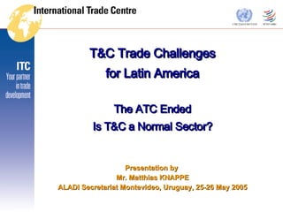 T&C Trade Challenges for Latin America The ATC Ended Is T&C a Normal Sector? Presentation by  Mr. Matthias KNAPPE ALADI Secretariat Montevideo, Uruguay, 25-26 May 2005 