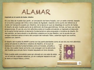 !
Inspirado en el cuento de hadas -Aladino 

 

Es una idea de mueble tipo jardín, en simulación de hierro forjado, con un estilo oriental, basado
en el exótico paisaje del mítico reino árabe de Agrabah. Usando como punto de referencia al
medio de transporte (usado por Aladino), de la época en que se despliega el cuento de hadas. 
El diseño de este mueble parte de la deﬁnición de línea geométricas, formas, se hace uso de las
proporciones. El uso de una mini alfombra sobre el mueble simulando un tapizado al descuido
en la parte frontal siendo el elemento fundamental en esta propuesta o iniciativa de diseño. En
ese sentido, se hace alusión a la alfombra voladora en la que Aladino, con la ayuda de sus
amigos intentará salvar el reino del complot del malvado Yafar y además lograr sus sueños,
casarse con Jasmín. 

 

El diseño del mueble ALAMAR cuenta con las particularidades como el uso de una mini alfombra
persa simulando la alfombra voladora de Aladino, en la que se 

destacan los colores fundamentales como el morado, amarillo y 

el rojo, los cuales hacen armonía o se conjugan con la estructura 

del mueble que simula hierro forjado laqueado en tono dorado.  

!
Este mueble está concebido para ser ubicado en una sala de estar,

en el hold de cualquier estancia, y/o en cualquier espacio el cual 

le daría un toque fresco y único. 

 
ALAMAR
!
Material
 