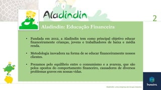 2
Aladindin: uma empresa do Grupo Investra
Aladindin: Educação Financeira
• Fundada em 2012, a Aladindin tem como principal objetivo educar
financeiramente crianças, jovens e trabalhadores de baixa e média
renda.
• Metodologia inovadora na forma de se educar financeiramente nossos
clientes.
• Prezamos pelo equilíbrio entre o consumismo e a avareza, que são
polos opostos do comportamento financeiro, causadores de diversos
problemas graves em nossas vidas.
 