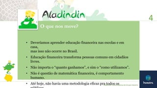 O que nos move?
• Deveríamos aprender educação financeira nas escolas e em
casa,
mas isso não ocorre no Brasil.
• Educação financeira transforma pessoas comuns em cidadãos
livres.
• Não importa o “quanto ganhamos”, e sim o “como utilizamos”.
• Não é questão de matemática financeira, é comportamento
humano.
• Até hoje, não havia uma metodologia eficaz pra todos os
4
Aladindin: uma empresa do Grupo Investra
 