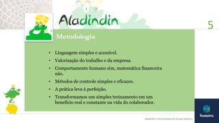 Metodologia
• Linguagem simples e acessível.
• Valorização do trabalho e da empresa.
• Comportamento humano sim, matemática financeira
não.
• Métodos de controle simples e eficazes.
• A prática leva à perfeição.
• Transformamos um simples treinamento em um
benefício real e constante na vida do colaborador.
5
Aladindin: uma empresa do Grupo Investra
 