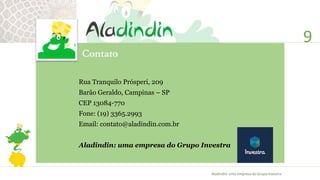 9
Rua Tranquilo Prósperi, 209
Barão Geraldo, Campinas – SP
CEP 13084-770
Fone: (19) 3365.2993
Email: contato@aladindin.com.br
Aladindin: uma empresa do Grupo Investra
Contato
Aladindin: uma empresa do Grupo Investra
 