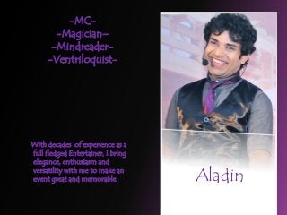 With decades of experience as a
full fledged Entertainer, I bring
elegance, enthusiasm and
versatility with me to make an
event great and memorable.
-MC-
-Magician–
-Mindreader-
-Ventriloquist-
Aladin
 
