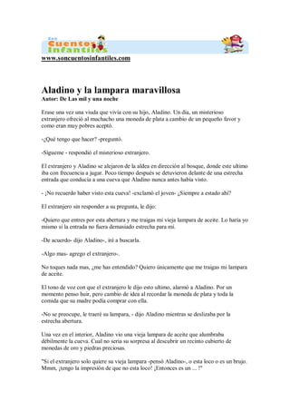 www.soncuentosinfantiles.com
Aladino y la lampara maravillosa
Autor: De Las mil y una noche
Erase una vez una viuda que vivía con su hijo, Aladino. Un día, un misterioso
extranjero ofreció al muchacho una moneda de plata a cambio de un pequeño favor y
como eran muy pobres aceptó.
-¿Qué tengo que hacer? -preguntó.
-Sígueme - respondió el misterioso extranjero.
El extranjero y Aladino se alejaron de la aldea en dirección al bosque, donde este ultimo
iba con frecuencia a jugar. Poco tiempo después se detuvieron delante de una estrecha
entrada que conducía a una cueva que Aladino nunca antes había visto.
- ¡No recuerdo haber visto esta cueva! -exclamó el joven- ¿Siempre a estado ahí?
El extranjero sin responder a su pregunta, le dijo:
-Quiero que entres por esta abertura y me traigas mi vieja lampara de aceite. Lo haría yo
mismo si la entrada no fuera demasiado estrecha para mí.
-De acuerdo- dijo Aladino-, iré a buscarla.
-Algo mas- agrego el extranjero-.
No toques nada mas, ¿me has entendido? Quiero únicamente que me traigas mi lampara
de aceite.
El tono de voz con que el extranjero le dijo esto ultimo, alarmó a Aladino. Por un
momento penso huir, pero cambio de idea al recordar la moneda de plata y toda la
comida que su madre podía comprar con ella.
-No se preocupe, le traeré su lampara, - dijo Aladino mientras se deslizaba por la
estrecha abertura.
Una vez en el interior, Aladino vio una vieja lampara de aceite que alumbraba
débilmente la cueva. Cual no seria su sorpresa al descubrir un recinto cubierto de
monedas de oro y piedras preciosas.
"Si el extranjero solo quiere su vieja lampara -pensó Aladino-, o esta loco o es un brujo.
Mmm, ¡tengo la impresión de que no esta loco! ¡Entonces es un ... !"
 