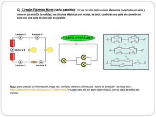 C)  Circuito Eléctrico Mixto :(serie-paralelo):   En un circuito mixto existen elementos conectados en serie y otros en paralelo. En la realidad, los circuitos eléctricos son mixtos, es decir, combinan una parte de conexión en serie con una parte de conexión en paralelo .   Nota  :para ampiar la información , haga  clic  del lado derecho del mouse  sobre la dirección  de este sitio : http://platea.pntic.mec.es/curso20/34_flash/html8 / y luego otro clic en abrir hipervínculo, con el lado derecho del mouse. 