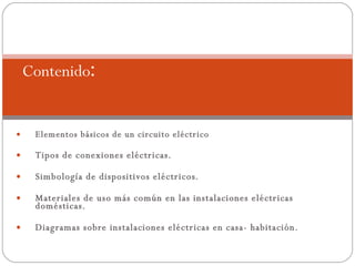 Elementos básicos de un circuito eléctrico Tipos de conexiones eléctricas. Simbología de dispositivos eléctricos. Materiales de uso más común en las instalaciones eléctricas domésticas. Diagramas sobre instalaciones eléctricas en casa- habitación. Contenido : 