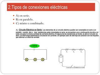 2.Tipos de conexiones eléctricas A) en serie. B) en paralelo. C) mixto o combinado. A)  Circuito Eléctrico en Serie :   Los  elementos de un circuito eléctrico pueden ser conectados en serie o en paralelo , cuando  dos o  mas  resistencias están conectadas en serie, se encuentran una a continuación de otra y en cada una pasa la misma cantidad de corriente eléctrica. Si alguna de las resistencias se funde, se abre el circuito, es decir, se interrumpe totalmente la circulación de corriente. Un ejemplo claro de este tipo de conexión son los foquitos que adornan un árbol de navidad.  