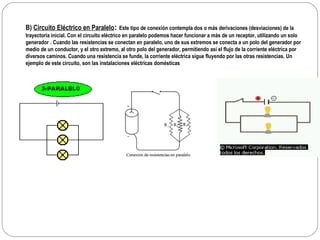 B)  Circuito Eléctrico en Paralelo :   Este tipo de conexión contempla dos o más derivaciones (desviaciones) de la trayectoria inicial. Con el circuito eléctrico en paralelo podemos hacer funcionar a más de un receptor, utilizando un solo generador   . Cuando las resistencias se conectan en paralelo, uno de sus extremos se conecta a un polo del generador por medio de un conductor, y el otro extremo, al otro polo del generador, permitiendo así el flujo de la corriente eléctrica por diversos caminos. Cuando una resistencia se funde, la corriente eléctrica sigue fluyendo por las otras resistencias. Un ejemplo de este circuito, son las instalaciones eléctricas domésticas 